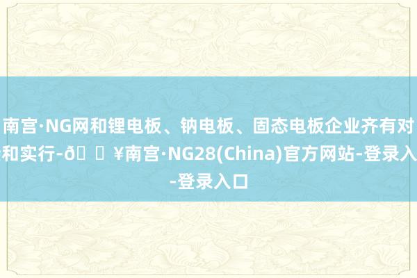 南宫·NG网和锂电板、钠电板、固态电板企业齐有对接和实行-🔥南宫·NG28(China)官方网站-登录入口