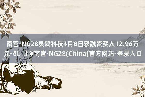 南宫·NG28灵鸽科技4月8日获融资买入12.96万元-🔥南宫·NG28(China)官方网站-登录入口