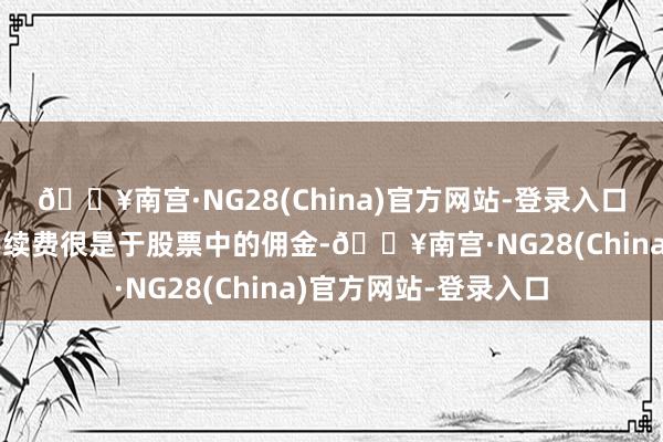 🔥南宫·NG28(China)官方网站-登录入口期货小学问：期货手续费很是于股票中的佣金-🔥南宫·NG28(China)官方网站-登录入口