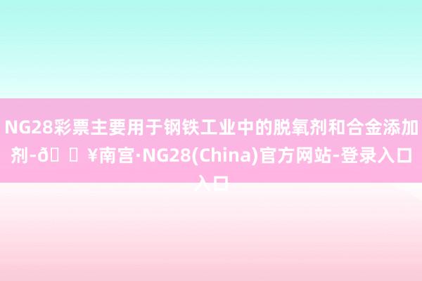 NG28彩票主要用于钢铁工业中的脱氧剂和合金添加剂-🔥南宫·NG28(China)官方网站-登录入口