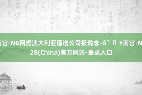 南宫·NG网据澳大利亚播送公司报说念-🔥南宫·NG28(China)官方网站-登录入口