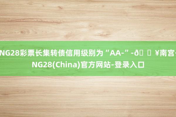 NG28彩票长集转债信用级别为“AA-”-🔥南宫·NG28(China)官方网站-登录入口