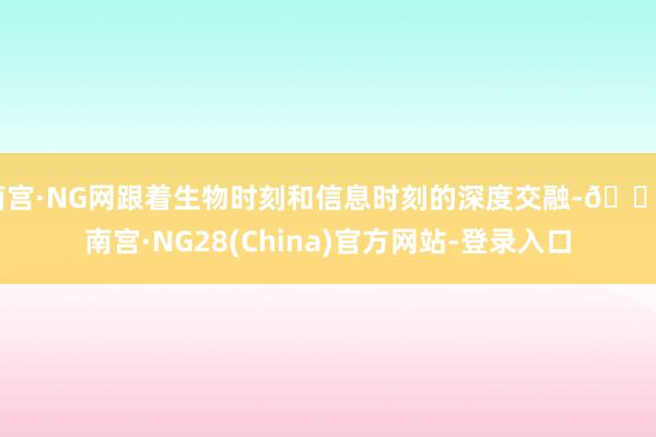 南宫·NG网跟着生物时刻和信息时刻的深度交融-🔥南宫·NG28(China)官方网站-登录入口