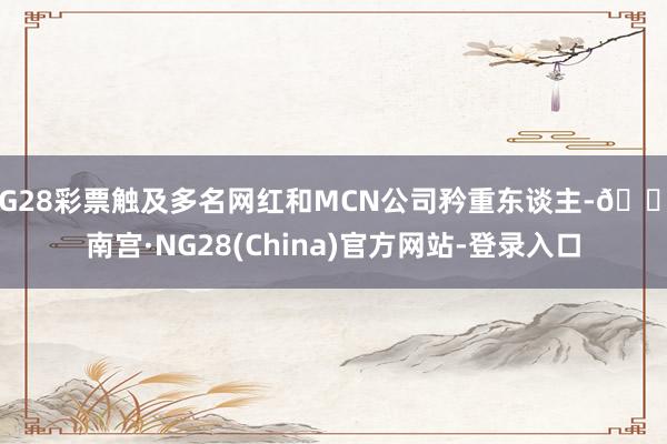 NG28彩票触及多名网红和MCN公司矜重东谈主-🔥南宫·NG28(China)官方网站-登录入口