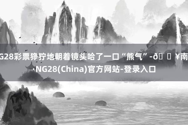 NG28彩票狰狞地朝着镜头哈了一口“熊气”-🔥南宫·NG28(China)官方网站-登录入口