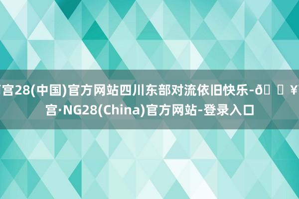 南宫28(中国)官方网站四川东部对流依旧快乐-🔥南宫·NG28(China)官方网站-登录入口