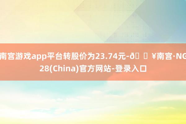 南宫游戏app平台转股价为23.74元-🔥南宫·NG28(China)官方网站-登录入口