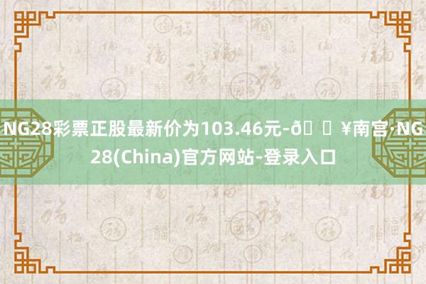 NG28彩票正股最新价为103.46元-🔥南宫·NG28(China)官方网站-登录入口