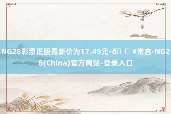 NG28彩票正股最新价为17.49元-🔥南宫·NG28(China)官方网站-登录入口