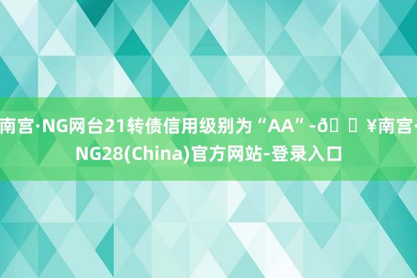 南宫·NG网台21转债信用级别为“AA”-🔥南宫·NG28(China)官方网站-登录入口