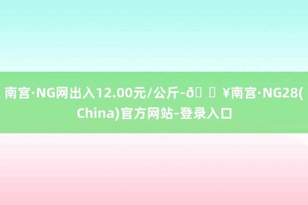 南宫·NG网出入12.00元/公斤-🔥南宫·NG28(China)官方网站-登录入口