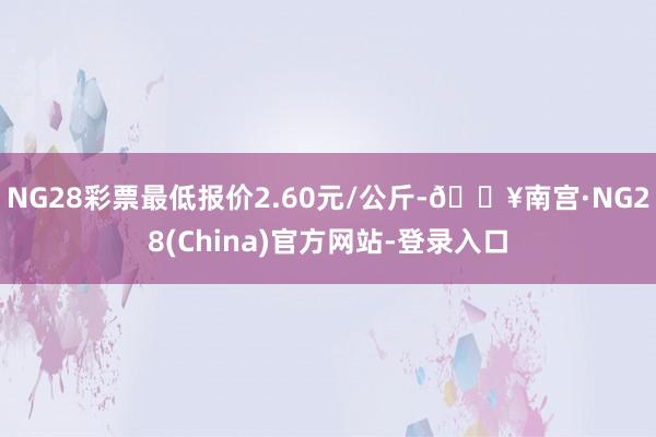 NG28彩票最低报价2.60元/公斤-🔥南宫·NG28(China)官方网站-登录入口