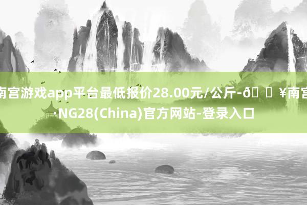 南宫游戏app平台最低报价28.00元/公斤-🔥南宫·NG28(China)官方网站-登录入口