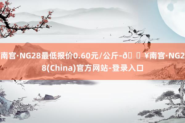 南宫·NG28最低报价0.60元/公斤-🔥南宫·NG28(China)官方网站-登录入口