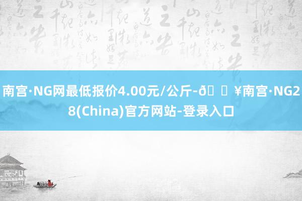 南宫·NG网最低报价4.00元/公斤-🔥南宫·NG28(China)官方网站-登录入口