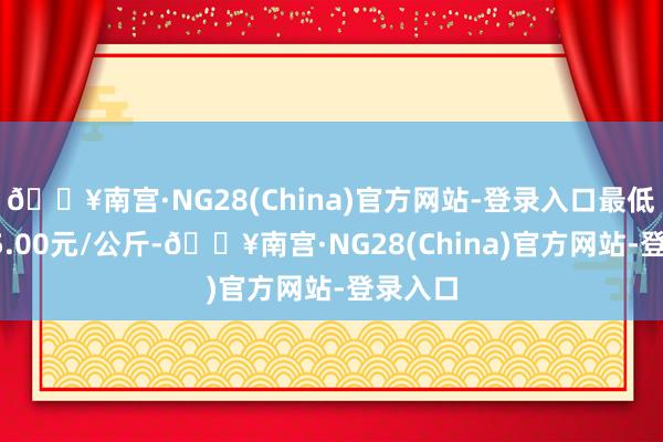 🔥南宫·NG28(China)官方网站-登录入口最低报价15.00元/公斤-🔥南宫·NG28(China)官方网站-登录入口