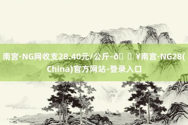 南宫·NG网收支28.40元/公斤-🔥南宫·NG28(China)官方网站-登录入口