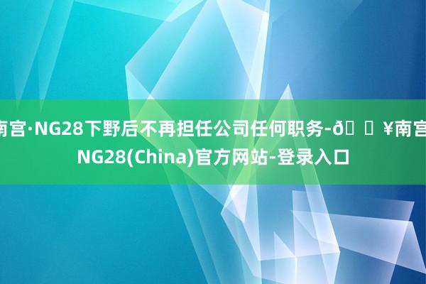 南宫·NG28下野后不再担任公司任何职务-🔥南宫·NG28(China)官方网站-登录入口