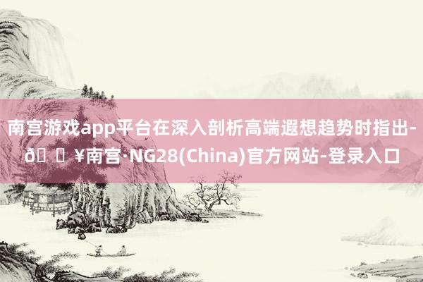 南宫游戏app平台在深入剖析高端遐想趋势时指出-🔥南宫·NG28(China)官方网站-登录入口