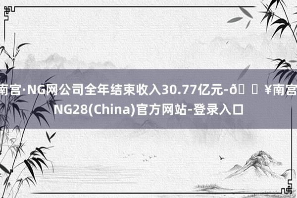 南宫·NG网公司全年结束收入30.77亿元-🔥南宫·NG28(China)官方网站-登录入口