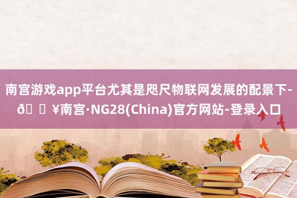 南宫游戏app平台尤其是咫尺物联网发展的配景下-🔥南宫·NG28(China)官方网站-登录入口