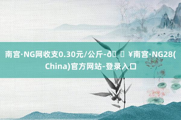 南宫·NG网收支0.30元/公斤-🔥南宫·NG28(China)官方网站-登录入口