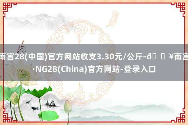 南宫28(中国)官方网站收支3.30元/公斤-🔥南宫·NG28(China)官方网站-登录入口