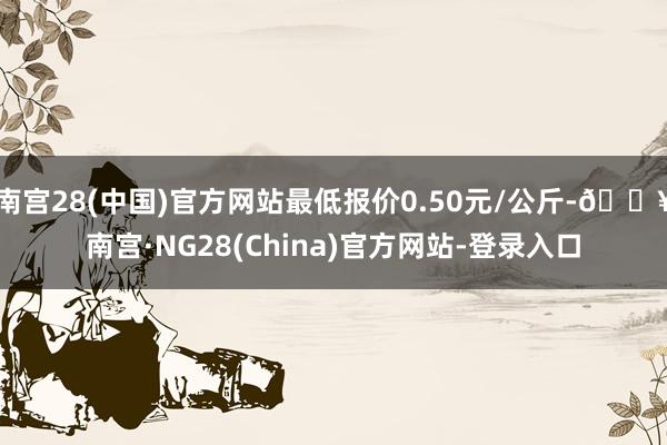 南宫28(中国)官方网站最低报价0.50元/公斤-🔥南宫·NG28(China)官方网站-登录入口