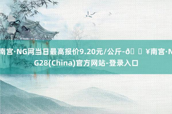 南宫·NG网当日最高报价9.20元/公斤-🔥南宫·NG28(China)官方网站-登录入口