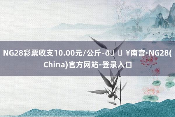 NG28彩票收支10.00元/公斤-🔥南宫·NG28(China)官方网站-登录入口