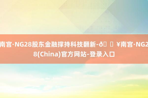 南宫·NG28股东金融撑持科技翻新-🔥南宫·NG28(China)官方网站-登录入口