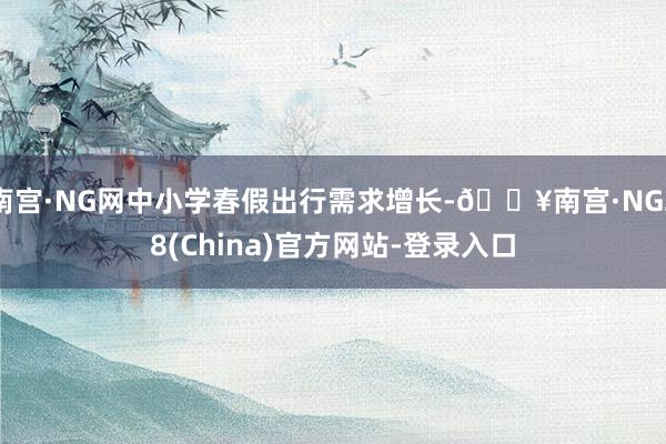 南宫·NG网中小学春假出行需求增长-🔥南宫·NG28(China)官方网站-登录入口