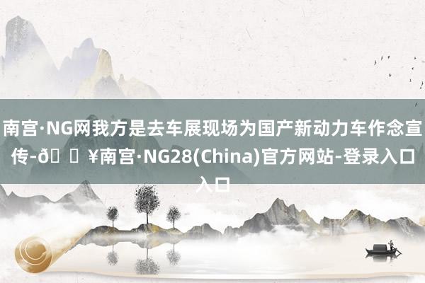 南宫·NG网我方是去车展现场为国产新动力车作念宣传-🔥南宫·NG28(China)官方网站-登录入口