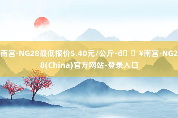 南宫·NG28最低报价5.40元/公斤-🔥南宫·NG28(China)官方网站-登录入口