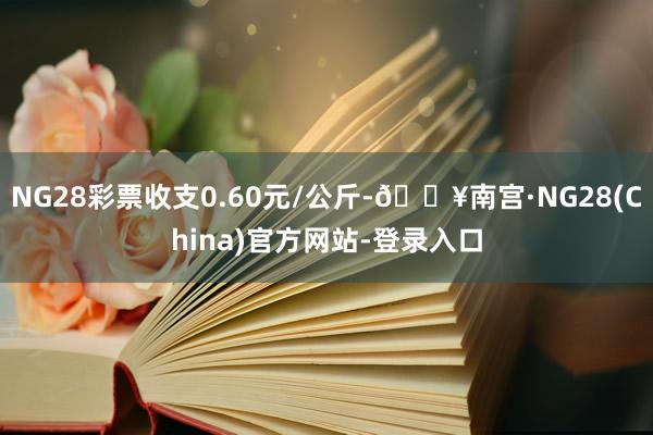 NG28彩票收支0.60元/公斤-🔥南宫·NG28(China)官方网站-登录入口