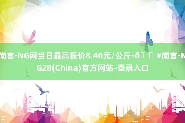 南宫·NG网当日最高报价8.40元/公斤-🔥南宫·NG28(China)官方网站-登录入口