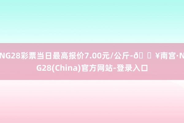 NG28彩票当日最高报价7.00元/公斤-🔥南宫·NG28(China)官方网站-登录入口