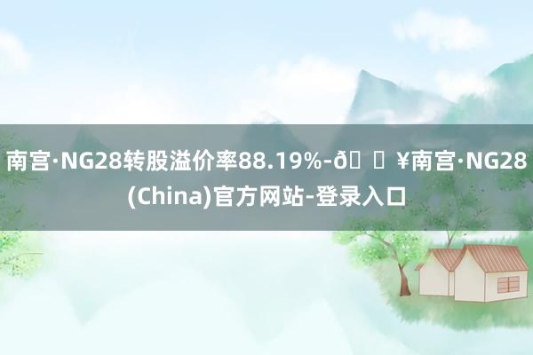 南宫·NG28转股溢价率88.19%-🔥南宫·NG28(China)官方网站-登录入口