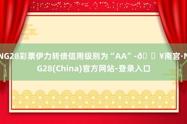 NG28彩票伊力转债信用级别为“AA”-🔥南宫·NG28(China)官方网站-登录入口