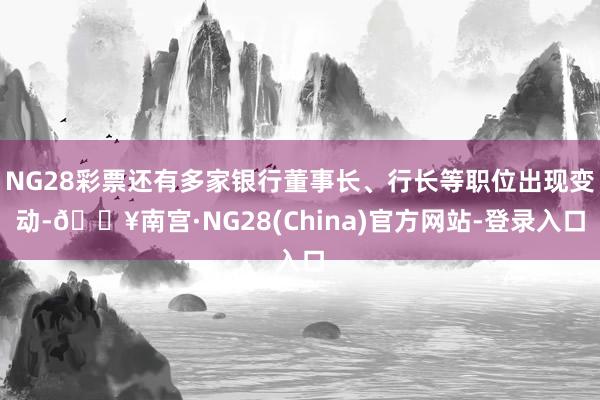 NG28彩票还有多家银行董事长、行长等职位出现变动-🔥南宫·NG28(China)官方网站-登录入口