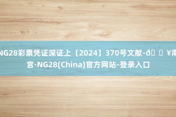 NG28彩票凭证深证上〔2024〕370号文献-🔥南宫·NG28(China)官方网站-登录入口