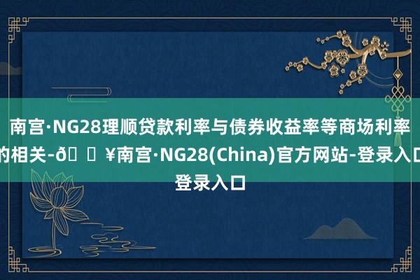 南宫·NG28理顺贷款利率与债券收益率等商场利率的相关-🔥南宫·NG28(China)官方网站-登录入口