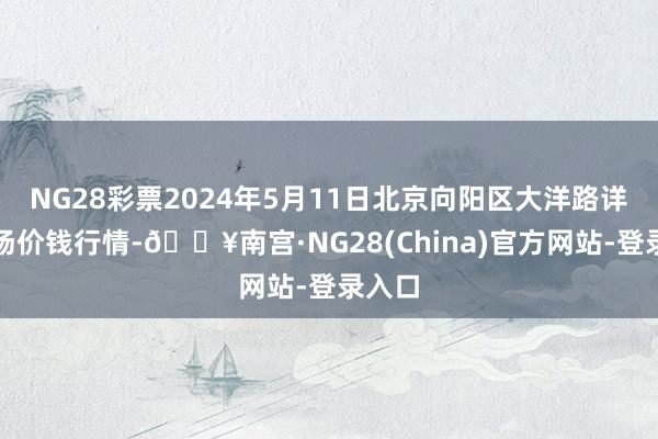 NG28彩票2024年5月11日北京向阳区大洋路详尽商场价钱行情-🔥南宫·NG28(China)官方网站-登录入口