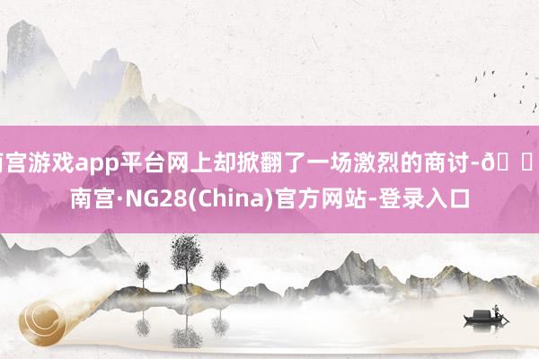 南宫游戏app平台网上却掀翻了一场激烈的商讨-🔥南宫·NG28(China)官方网站-登录入口