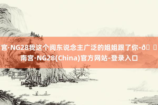 南宫·NG28我这个阅东说念主广泛的姐姐跟了你-🔥南宫·NG28(China)官方网站-登录入口