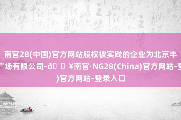 南宫28(中国)官方网站股权被实践的企业为北京丰科万达广场有限公司-🔥南宫·NG28(China)官方网站-登录入口