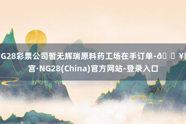 NG28彩票公司暂无辉瑞原料药工场在手订单-🔥南宫·NG28(China)官方网站-登录入口