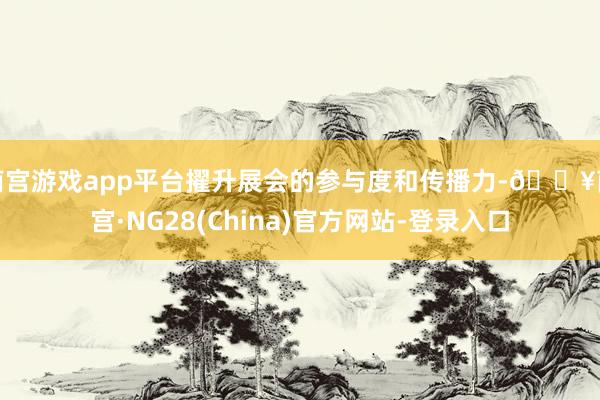 南宫游戏app平台擢升展会的参与度和传播力-🔥南宫·NG28(China)官方网站-登录入口