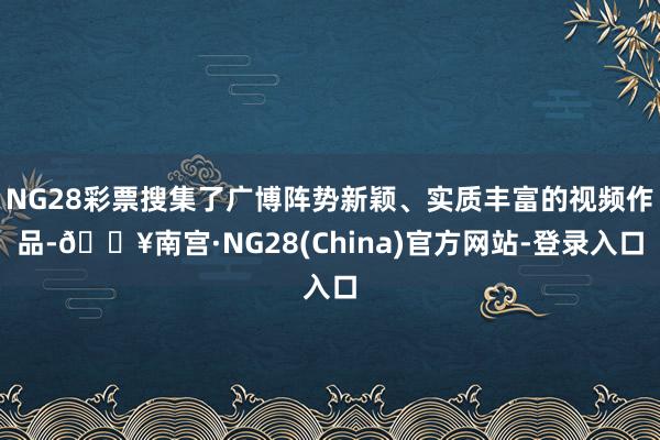 NG28彩票搜集了广博阵势新颖、实质丰富的视频作品-🔥南宫·NG28(China)官方网站-登录入口