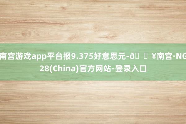 南宫游戏app平台报9.375好意思元-🔥南宫·NG28(China)官方网站-登录入口